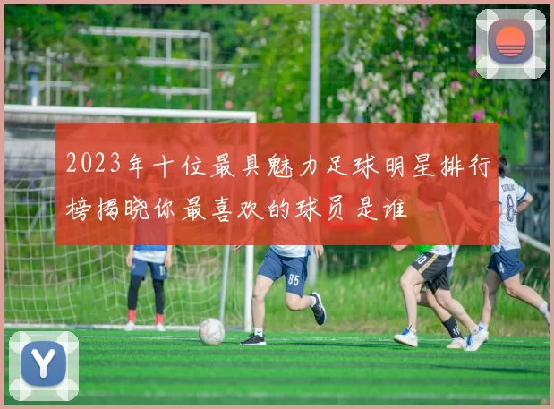 2023年十位最具魅力足球明星排行榜揭晓你最喜欢的球员是谁