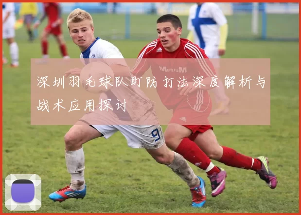 深圳羽毛球队盯防打法深度解析与战术应用探讨