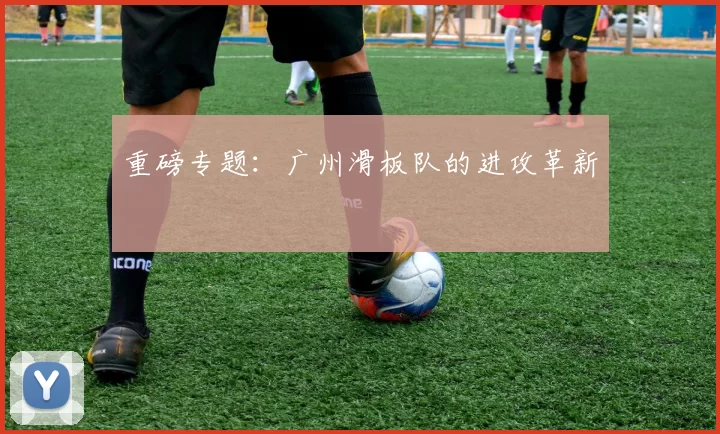 重磅专题：广州滑板队的进攻革新