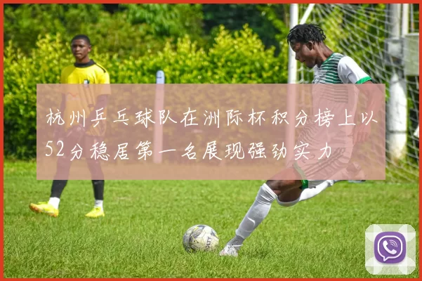 杭州乒乓球队在洲际杯积分榜上以52分稳居第一名展现强劲实力