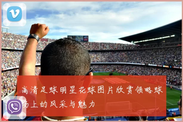 高清足球明星花球图片欣赏领略球场上的风采与魅力