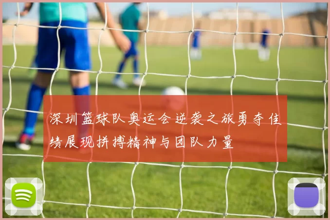 深圳篮球队奥运会逆袭之旅勇夺佳绩展现拼搏精神与团队力量