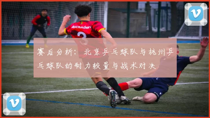 赛后分析：北京乒乓球队与杭州乒乓球队的耐力较量与战术对决